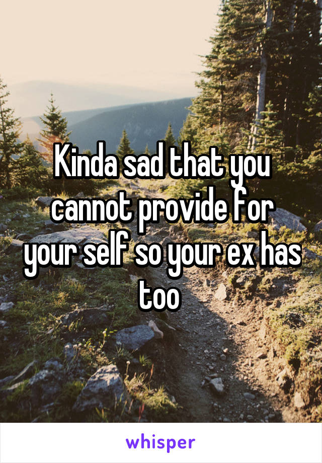 Kinda sad that you cannot provide for your self so your ex has too 