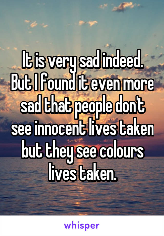 It is very sad indeed. But I found it even more sad that people don't see innocent lives taken but they see colours lives taken.