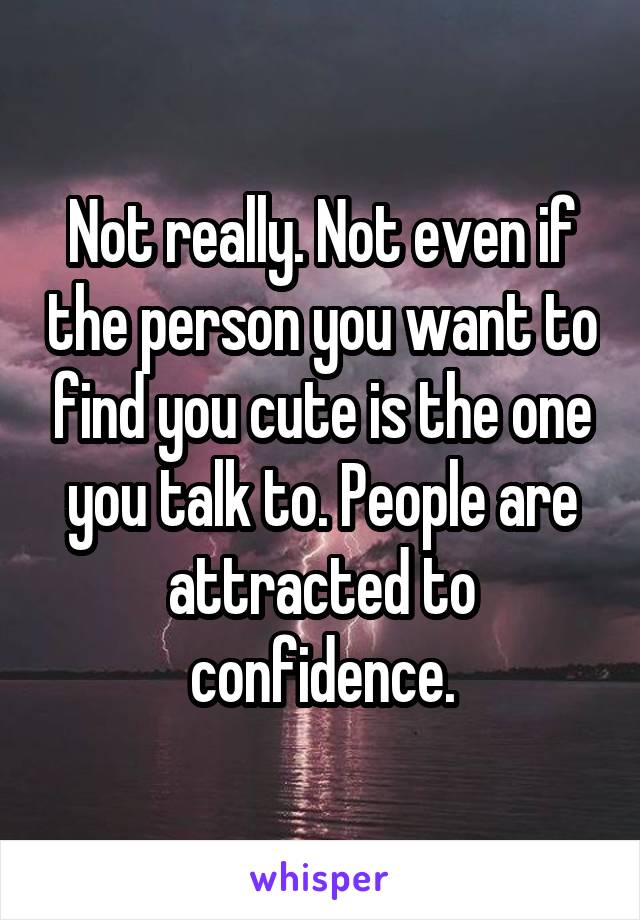 Not really. Not even if the person you want to find you cute is the one you talk to. People are attracted to confidence.
