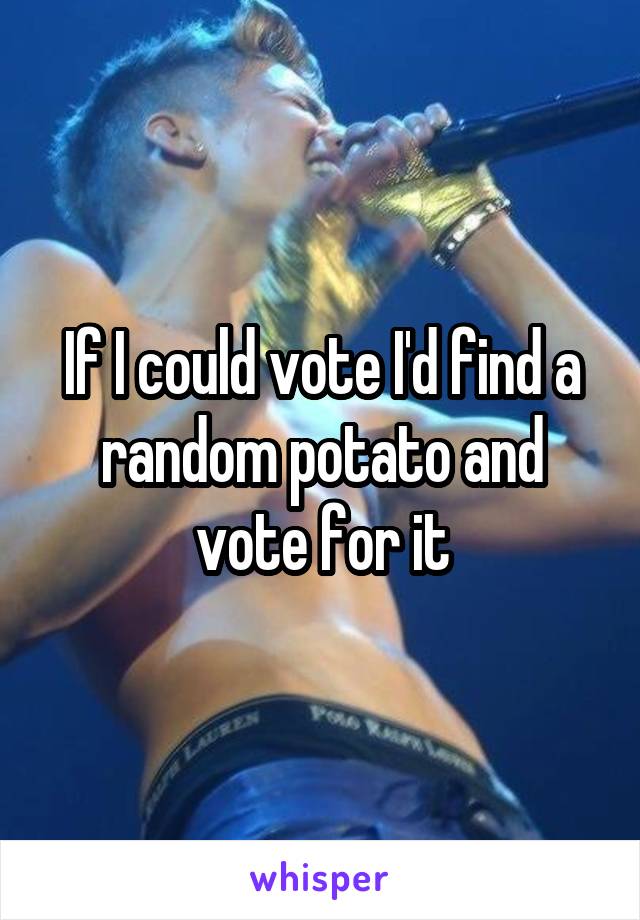 If I could vote I'd find a random potato and vote for it