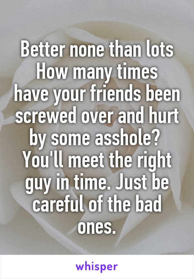Better none than lots
How many times have your friends been screwed over and hurt by some asshole? 
You'll meet the right guy in time. Just be careful of the bad ones.