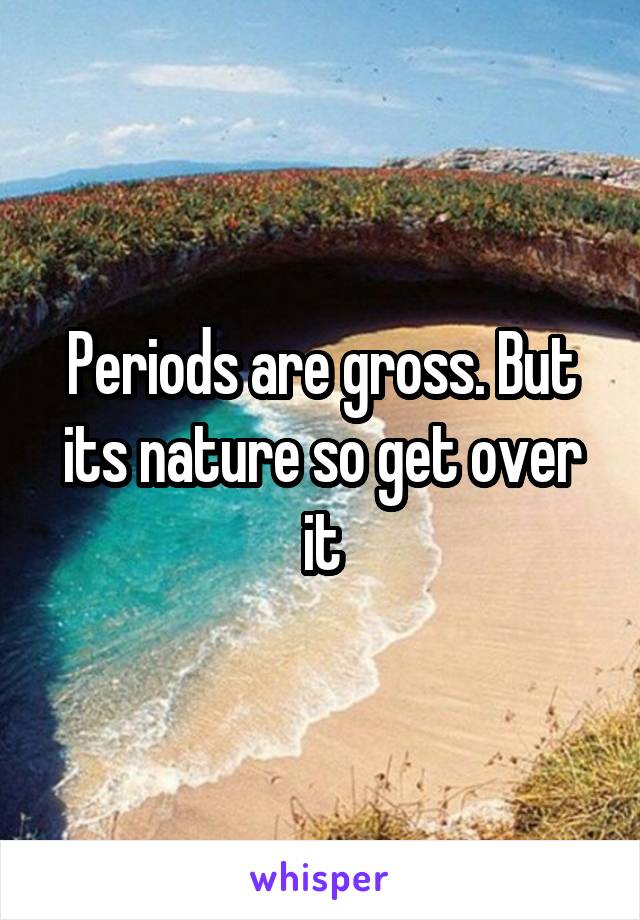 Periods are gross. But its nature so get over it