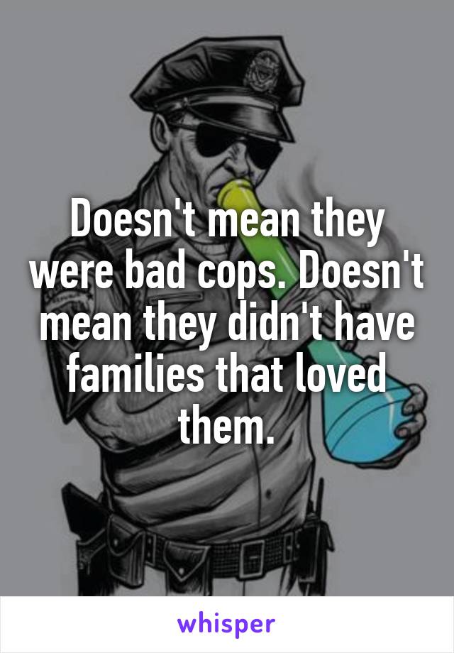 Doesn't mean they were bad cops. Doesn't mean they didn't have families that loved them.