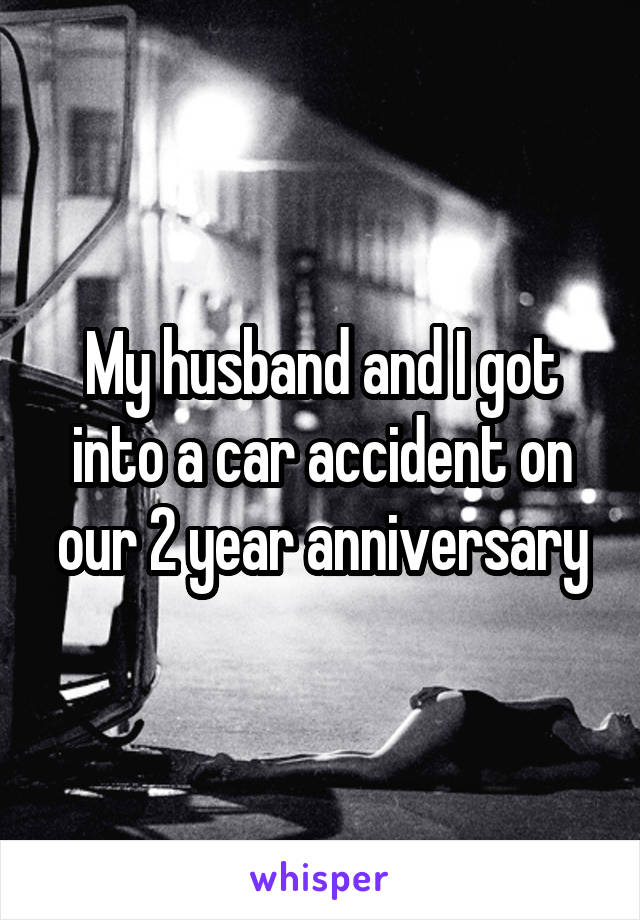 My husband and I got into a car accident on our 2 year anniversary