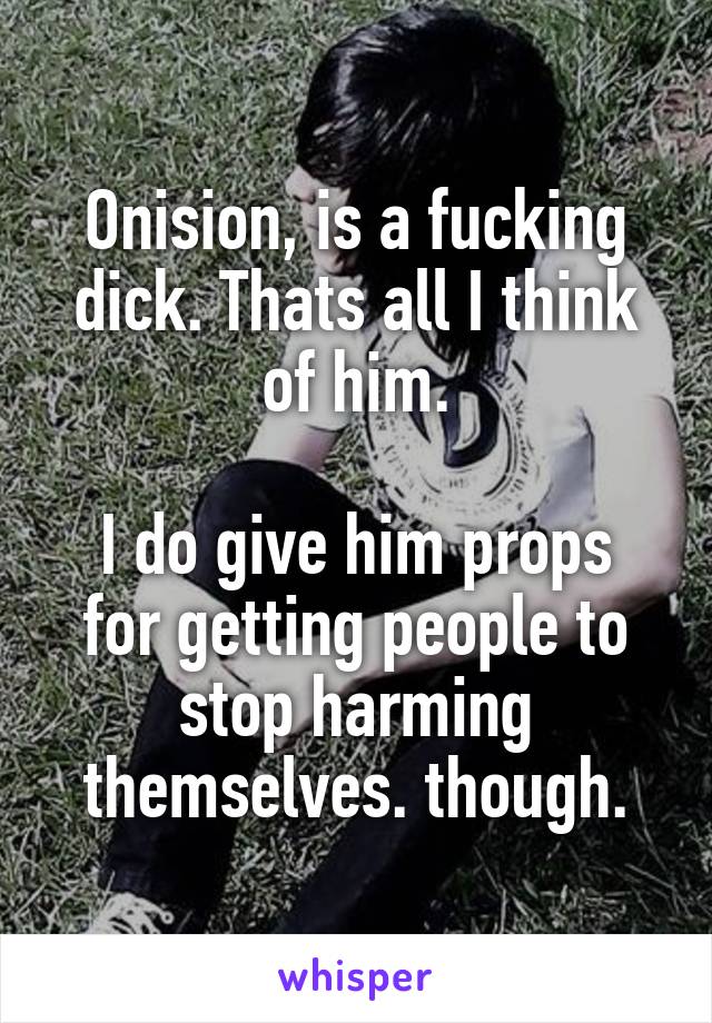 Onision, is a fucking dick. Thats all I think of him.

I do give him props for getting people to stop harming themselves. though.
