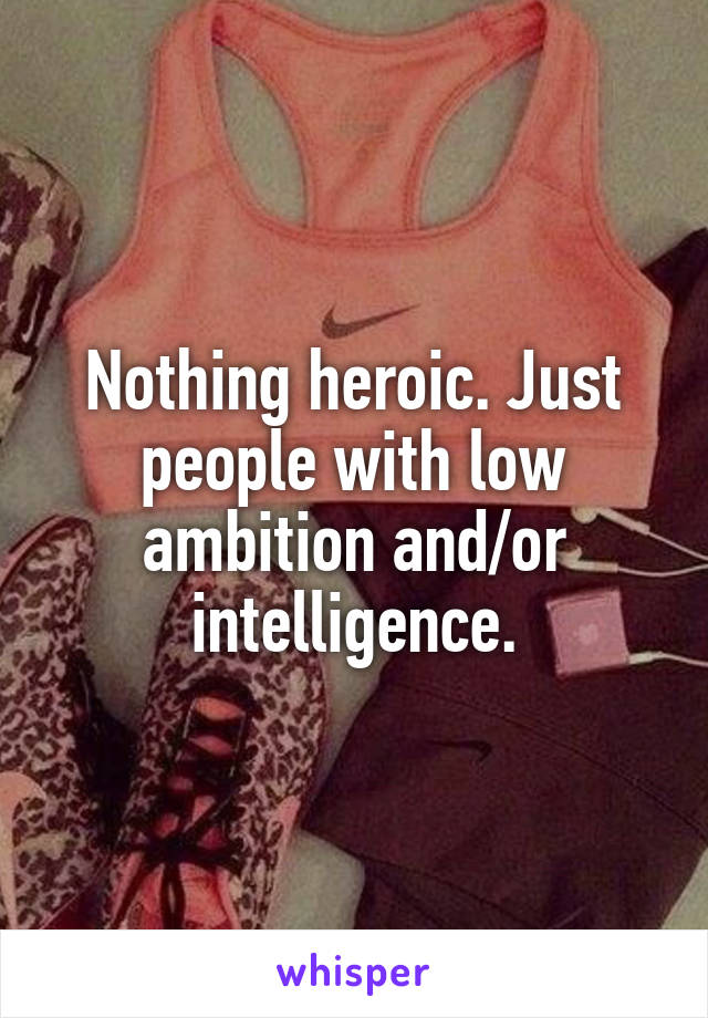 Nothing heroic. Just people with low ambition and/or intelligence.