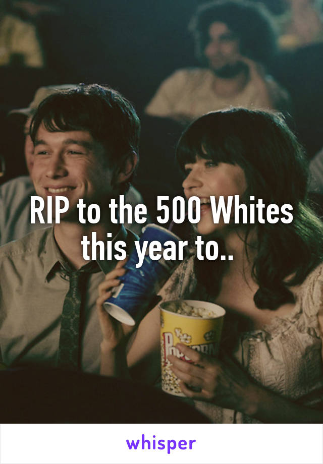 RIP to the 500 Whites this year to.. 