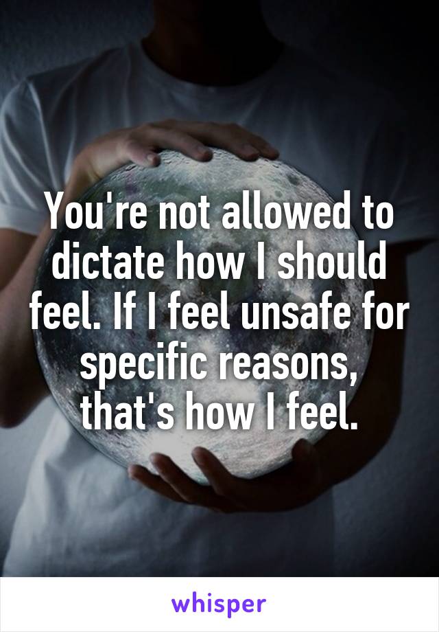 You're not allowed to dictate how I should feel. If I feel unsafe for specific reasons, that's how I feel.