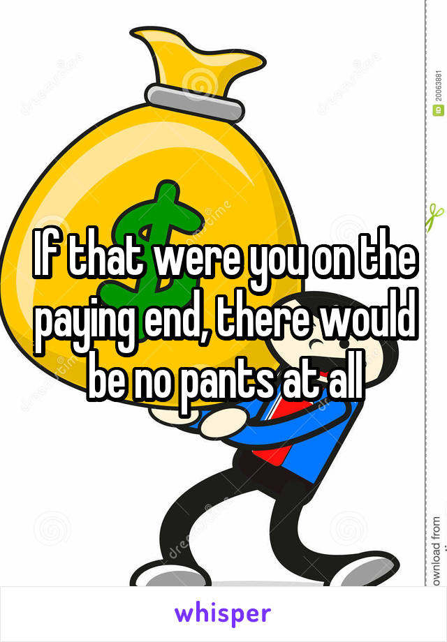 If that were you on the paying end, there would be no pants at all