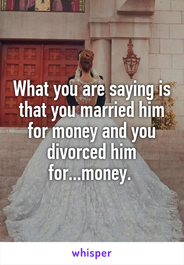 What you are saying is that you married him for money and you divorced him for...money. 