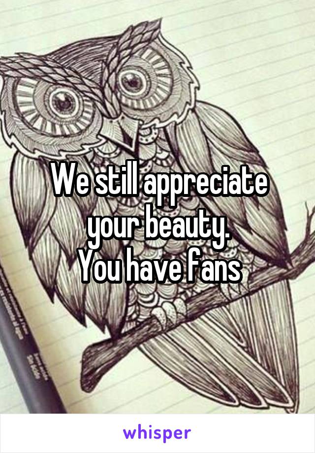 We still appreciate your beauty.
You have fans
