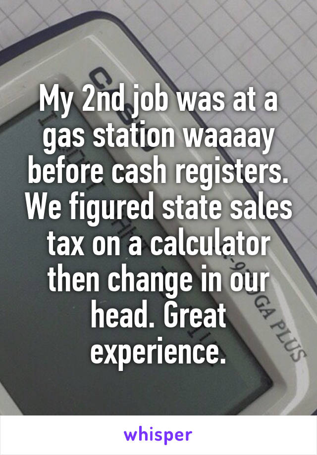 My 2nd job was at a gas station waaaay before cash registers. We figured state sales tax on a calculator then change in our head. Great experience.