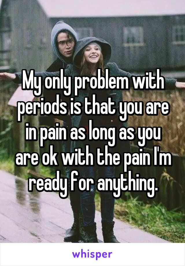 My only problem with periods is that you are in pain as long as you are ok with the pain I'm ready for anything.