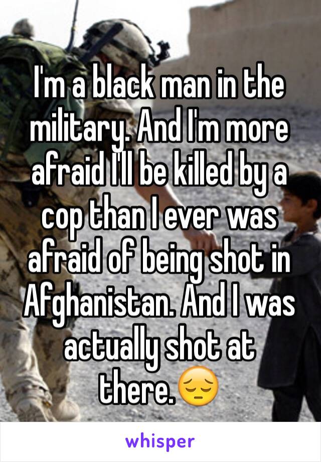 I'm a black man in the military. And I'm more afraid I'll be killed by a cop than I ever was afraid of being shot in Afghanistan. And I was actually shot at there.😔