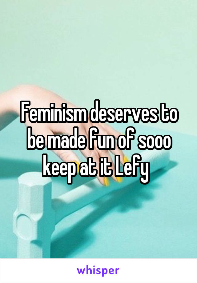 Feminism deserves to be made fun of sooo keep at it Lefy  