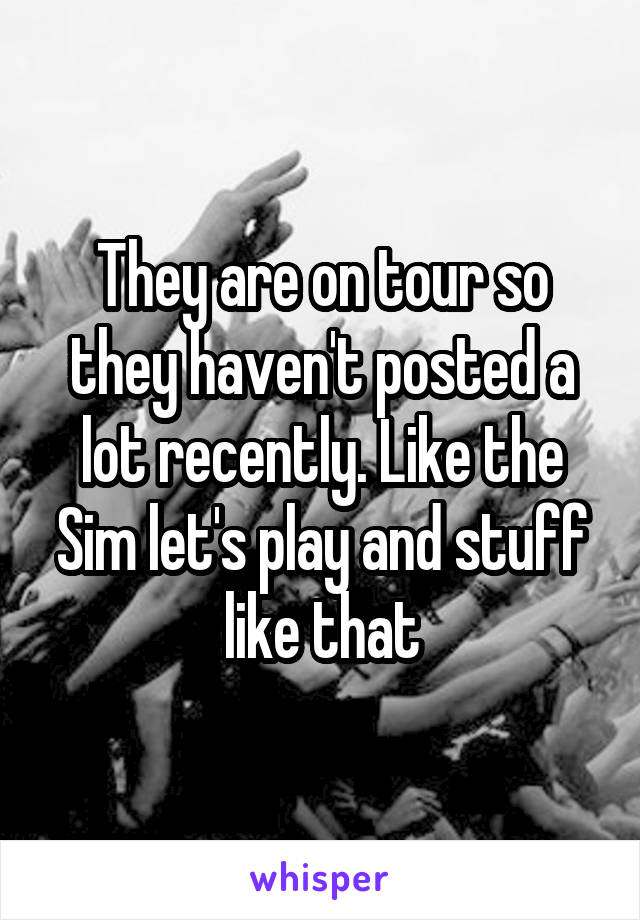 They are on tour so they haven't posted a lot recently. Like the Sim let's play and stuff like that