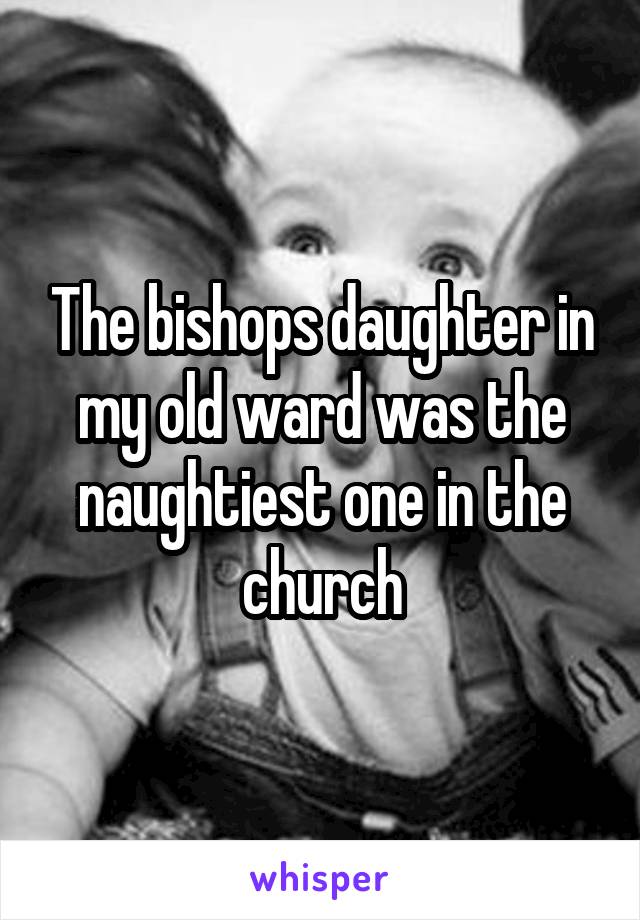 The bishops daughter in my old ward was the naughtiest one in the church