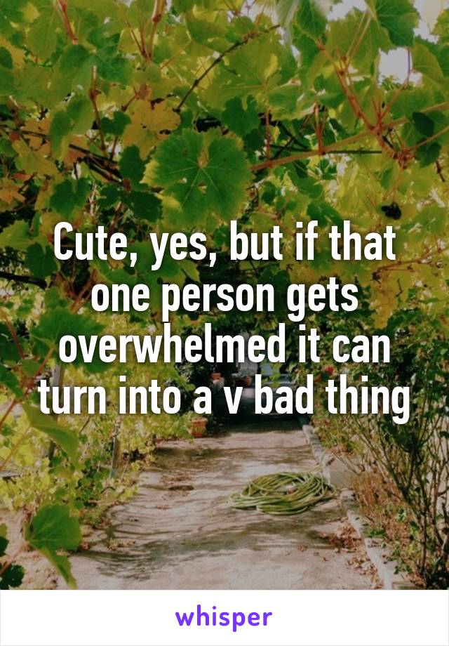 Cute, yes, but if that one person gets overwhelmed it can turn into a v bad thing