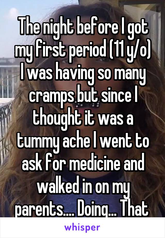 The night before I got my first period (11 y/o)
I was having so many cramps but since I thought it was a tummy ache I went to ask for medicine and walked in on my parents.... Doing... That 