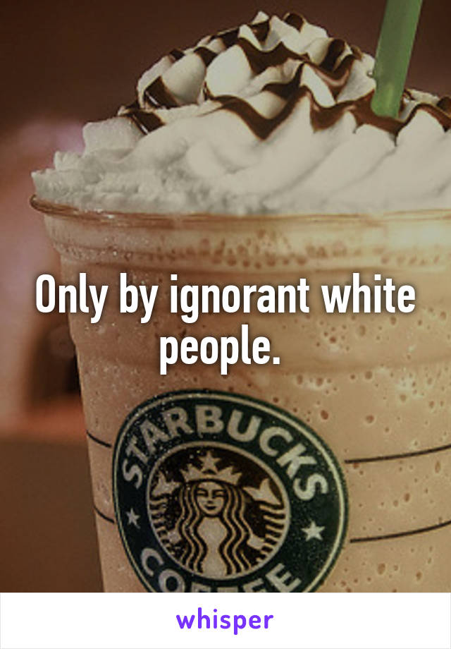 Only by ignorant white people. 