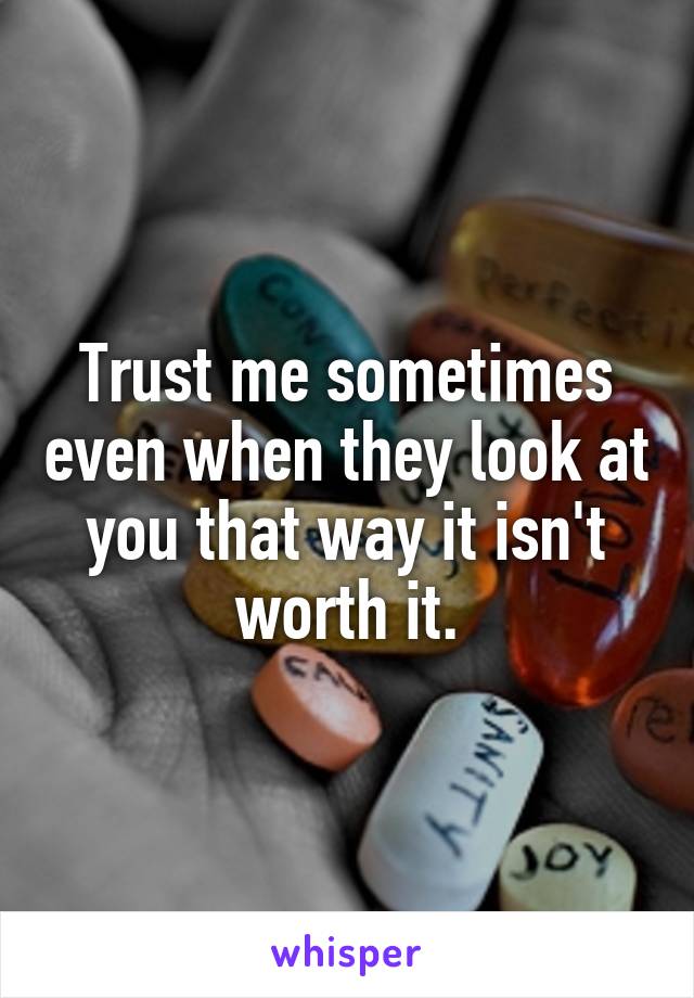 Trust me sometimes even when they look at you that way it isn't worth it.