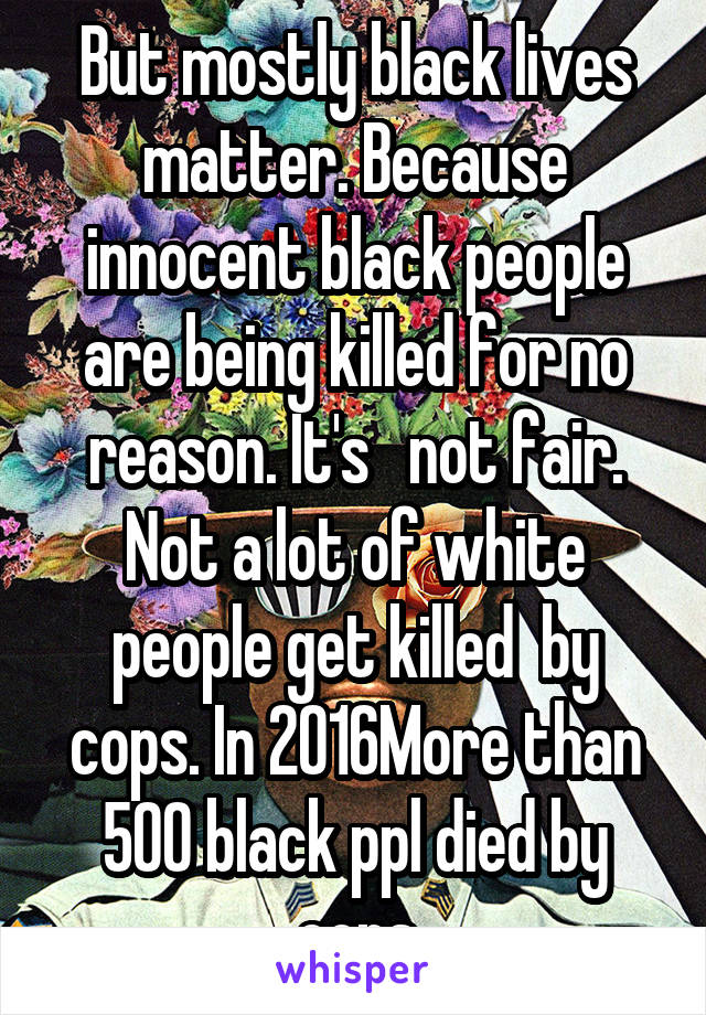 But mostly black lives matter. Because innocent black people are being killed for no reason. It's   not fair. Not a lot of white people get killed  by cops. In 2016More than 500 black ppl died by cops
