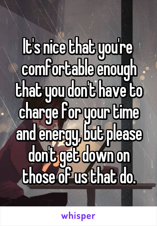 It's nice that you're  comfortable enough that you don't have to charge for your time and energy, but please don't get down on those of us that do.