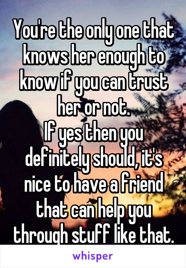 You're the only one that knows her enough to know if you can trust her or not.
If yes then you definitely should, it's nice to have a friend that can help you through stuff like that.