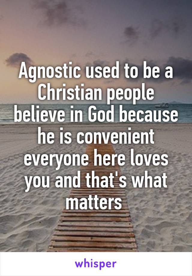 Agnostic used to be a Christian people believe in God because he is convenient everyone here loves you and that's what matters 