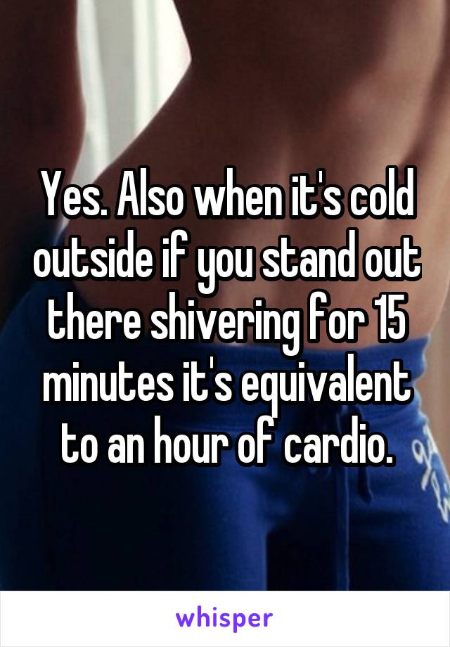 Yes. Also when it's cold outside if you stand out there shivering for 15 minutes it's equivalent to an hour of cardio.