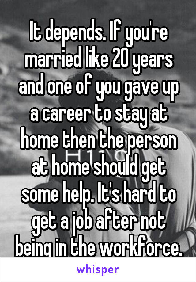 It depends. If you're married like 20 years and one of you gave up a career to stay at home then the person at home should get some help. It's hard to get a job after not being in the workforce.