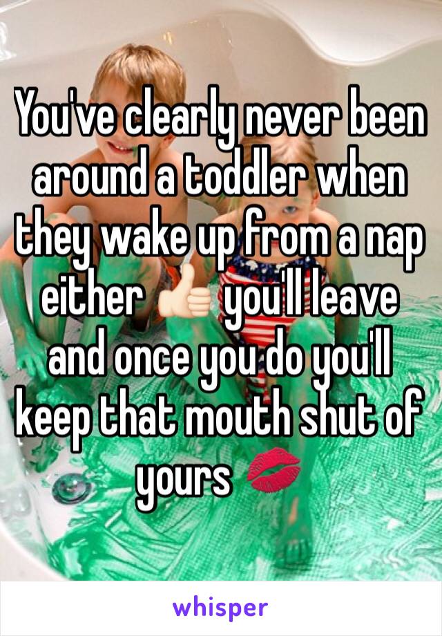 You've clearly never been around a toddler when they wake up from a nap either 👍🏻 you'll leave and once you do you'll keep that mouth shut of yours 💋