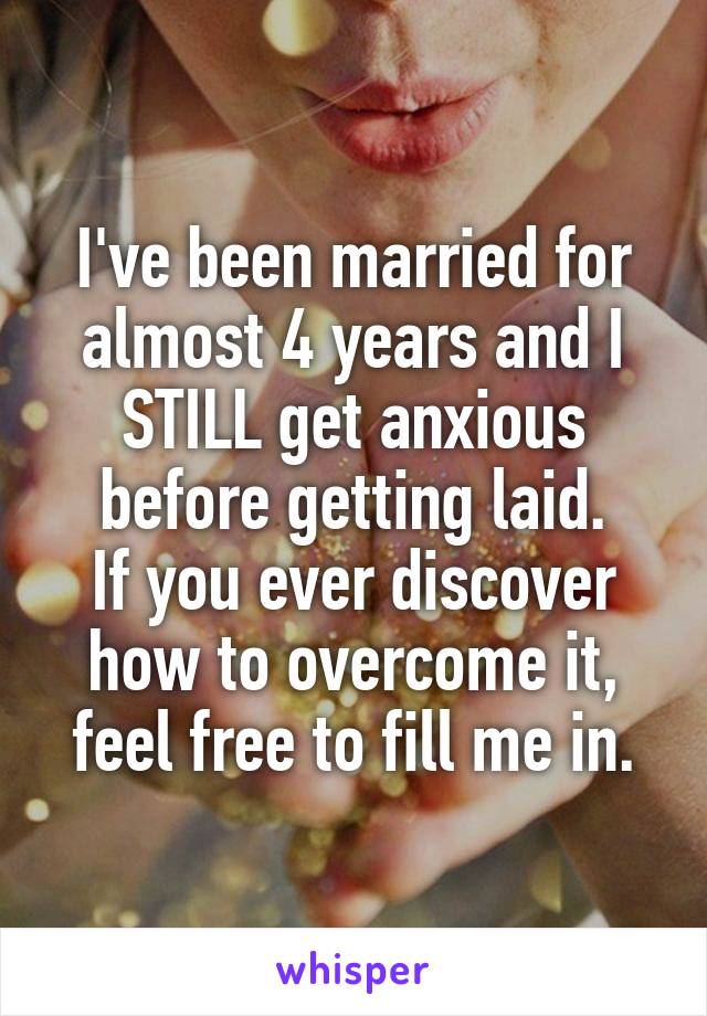 I've been married for almost 4 years and I STILL get anxious before getting laid.
If you ever discover how to overcome it, feel free to fill me in.