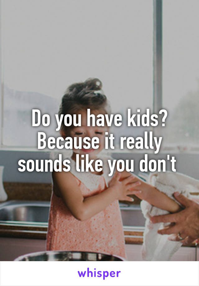 Do you have kids? Because it really sounds like you don't 