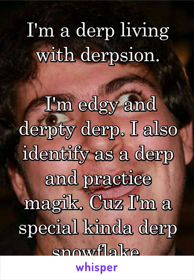 I'm a derp living with derpsion.

 I'm edgy and derpty derp. I also identify as a derp and practice magik. Cuz I'm a special kinda derp snowflake.
