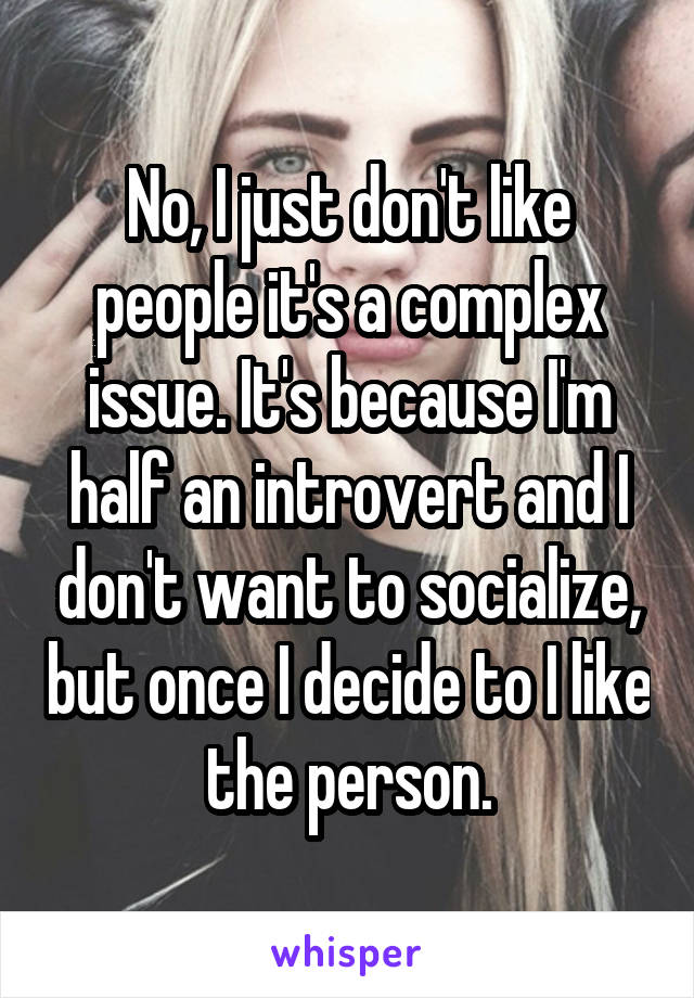No, I just don't like people it's a complex issue. It's because I'm half an introvert and I don't want to socialize, but once I decide to I like the person.