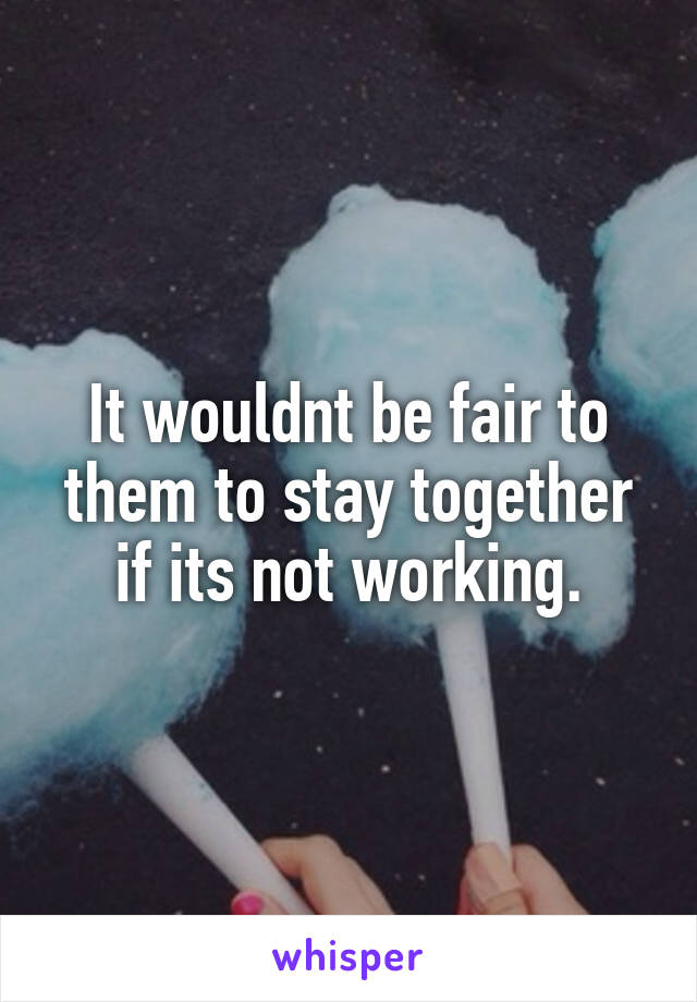It wouldnt be fair to them to stay together if its not working.