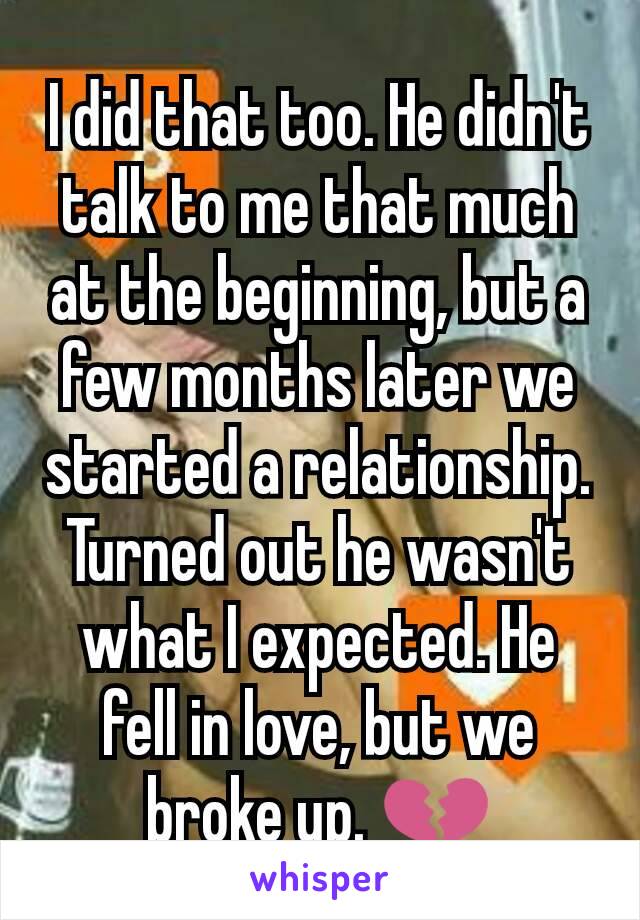 I did that too. He didn't talk to me that much at the beginning, but a few months later we started a relationship. Turned out he wasn't what I expected. He fell in love, but we broke up. 💔