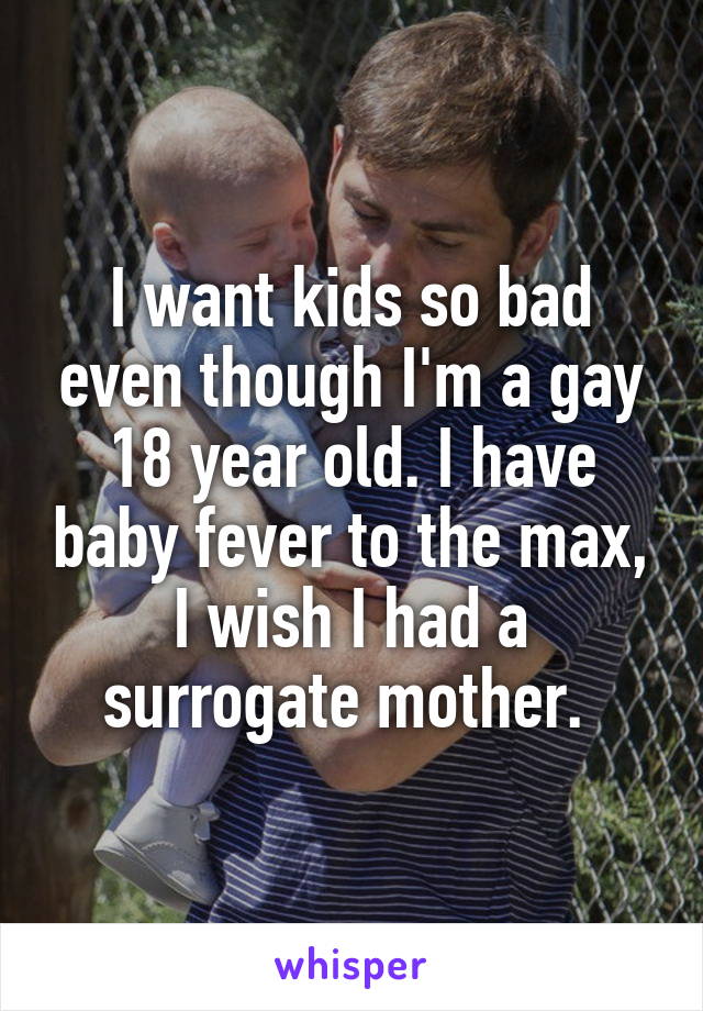 I want kids so bad even though I'm a gay 18 year old. I have baby fever to the max, I wish I had a surrogate mother. 