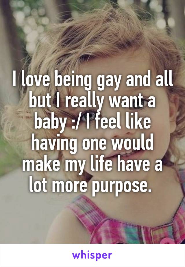 I love being gay and all but I really want a baby :/ I feel like having one would make my life have a lot more purpose. 
