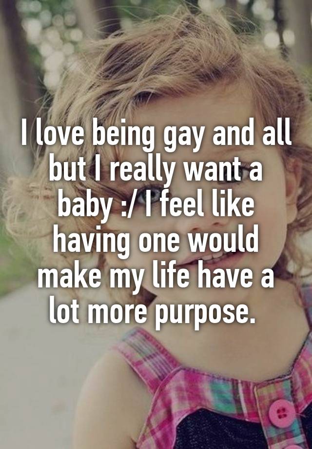 I love being gay and all but I really want a baby :/ I feel like having one would make my life have a lot more purpose.
