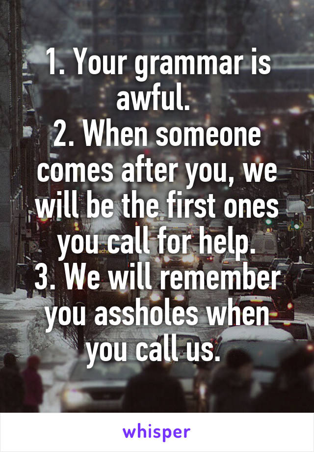 1. Your grammar is awful. 
2. When someone comes after you, we will be the first ones you call for help.
3. We will remember you assholes when you call us. 
