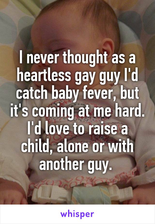 I never thought as a heartless gay guy I'd catch baby fever, but it's coming at me hard. I'd love to raise a child, alone or with another guy. 