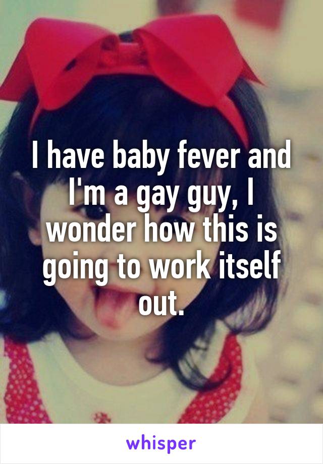 I have baby fever and I'm a gay guy, I wonder how this is going to work itself out.