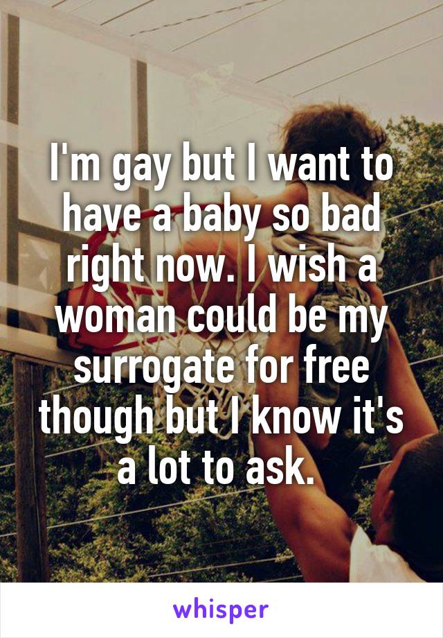 I'm gay but I want to have a baby so bad right now. I wish a woman could be my surrogate for free though but I know it's a lot to ask. 