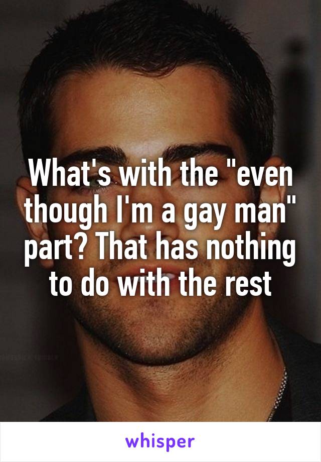 What's with the "even though I'm a gay man" part? That has nothing to do with the rest