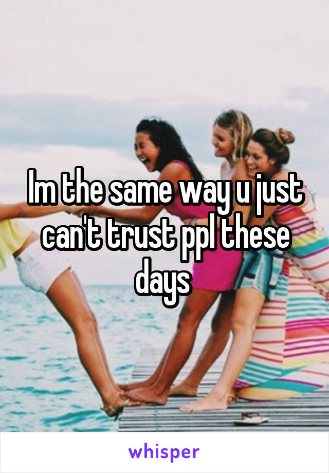 Im the same way u just can't trust ppl these days 