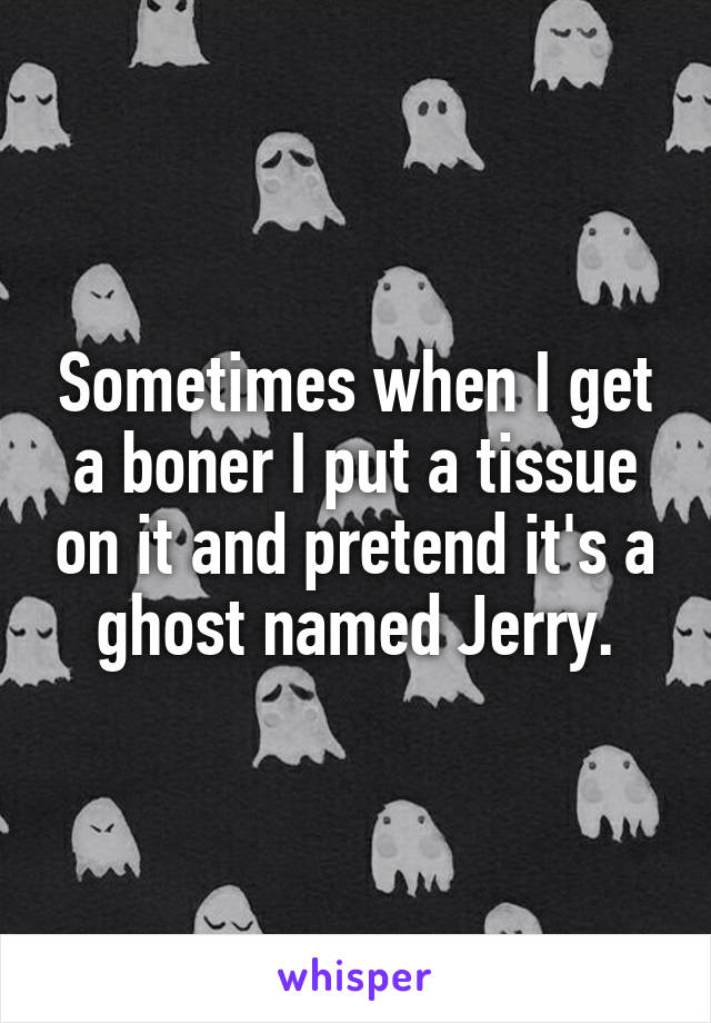 Sometimes when I get a boner I put a tissue on it and pretend it's a ghost named Jerry.