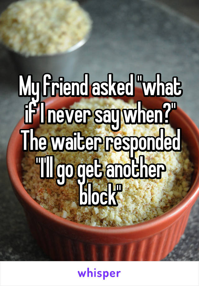 My friend asked "what if I never say when?" The waiter responded "I'll go get another block"