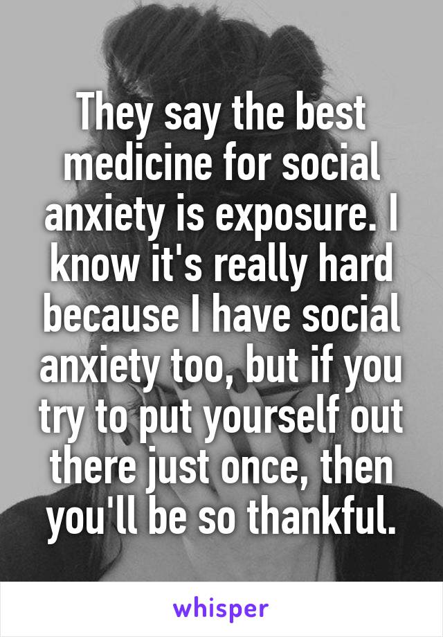 They say the best medicine for social anxiety is exposure. I know it's really hard because I have social anxiety too, but if you try to put yourself out there just once, then you'll be so thankful.
